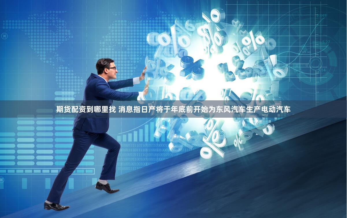 期货配资到哪里找 消息指日产将于年底前开始为东风汽车生产电动汽车