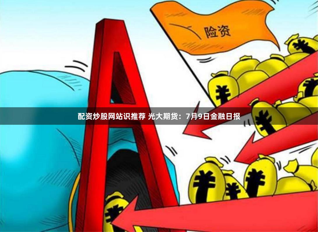 配资炒股网站识推荐 光大期货：7月9日金融日报