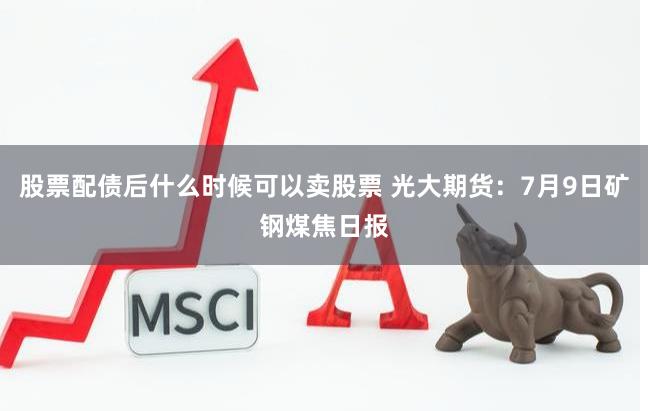 股票配债后什么时候可以卖股票 光大期货：7月9日矿钢煤焦日报