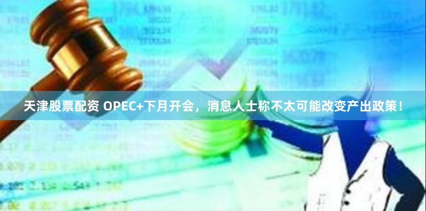 天津股票配资 OPEC+下月开会，消息人士称不太可能改变产出政策！