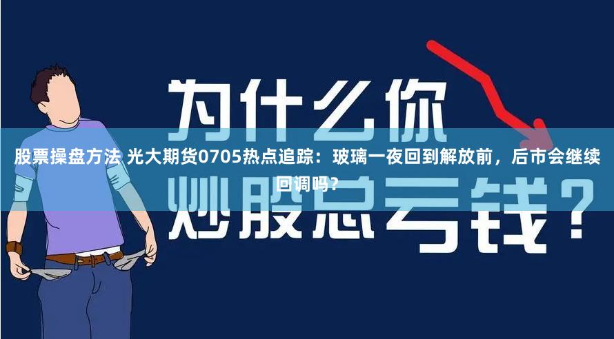 股票操盘方法 光大期货0705热点追踪：玻璃一夜回到解放前，后市会继续回调吗？