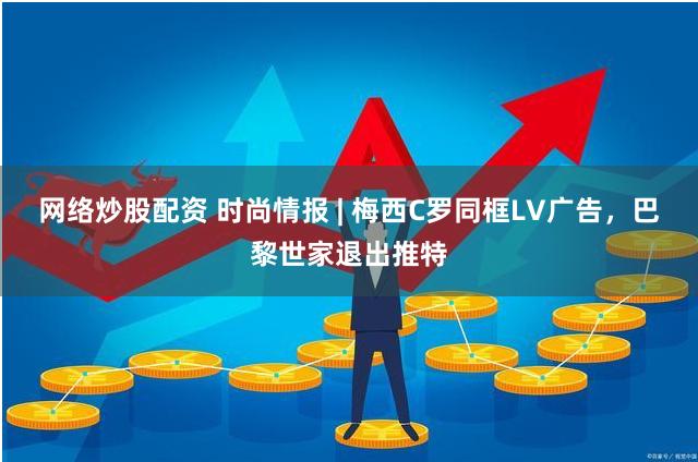 网络炒股配资 时尚情报 | 梅西C罗同框LV广告，巴黎世家退出推特