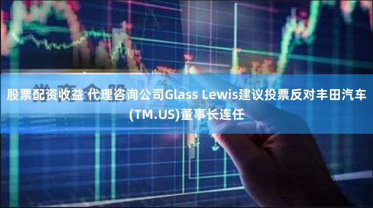 股票配资收益 代理咨询公司Glass Lewis建议投票反对丰田汽车(TM.US)董事长连任
