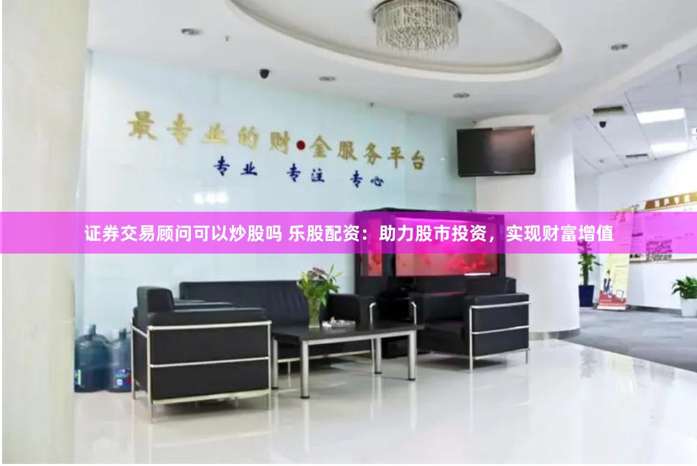 证券交易顾问可以炒股吗 乐股配资：助力股市投资，实现财富增值