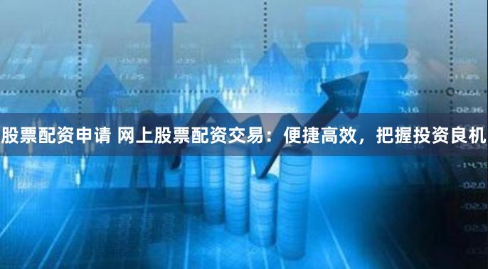 股票配资申请 网上股票配资交易：便捷高效，把握投资良机