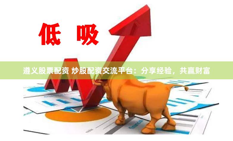 遵义股票配资 炒股配资交流平台：分享经验，共赢财富