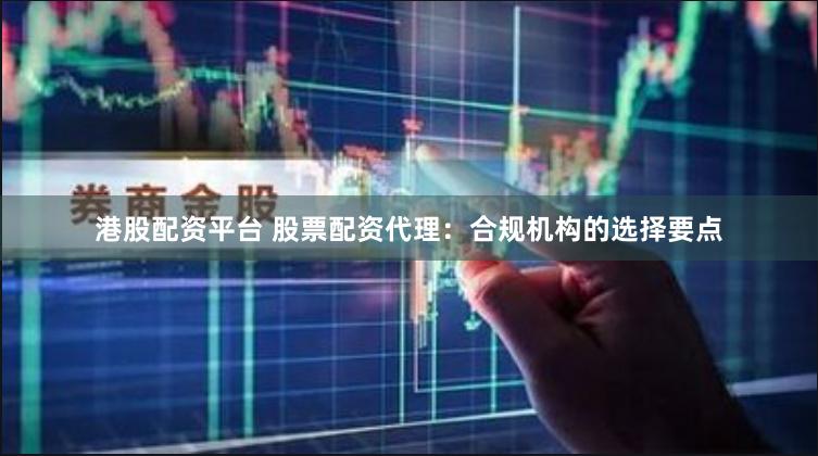港股配资平台 股票配资代理：合规机构的选择要点