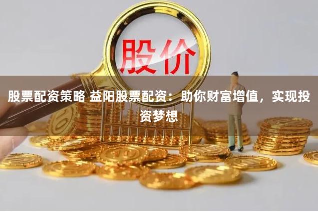 股票配资策略 益阳股票配资：助你财富增值，实现投资梦想