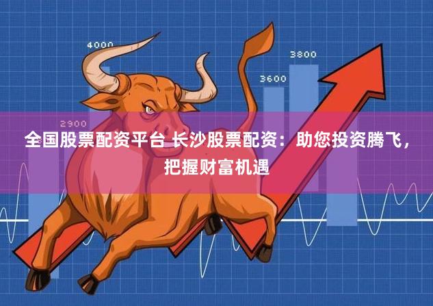 全国股票配资平台 长沙股票配资：助您投资腾飞，把握财富机遇