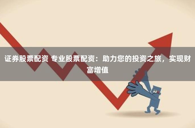 证券股票配资 专业股票配资：助力您的投资之旅，实现财富增值