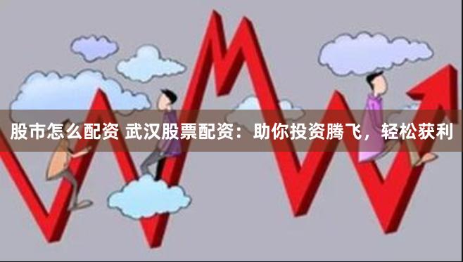股市怎么配资 武汉股票配资：助你投资腾飞，轻松获利