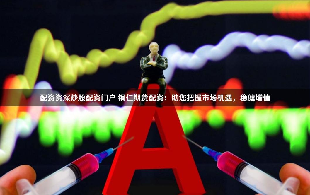 配资资深炒股配资门户 铜仁期货配资：助您把握市场机遇，稳健增值
