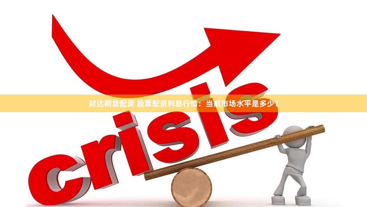财达期货配资 股票配资利息行情：当前市场水平是多少？