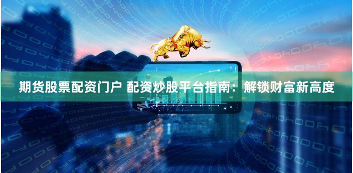 期货股票配资门户 配资炒股平台指南：解锁财富新高度