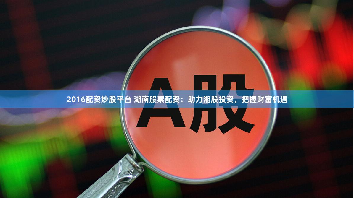 2016配资炒股平台 湖南股票配资：助力湘股投资，把握财富机遇