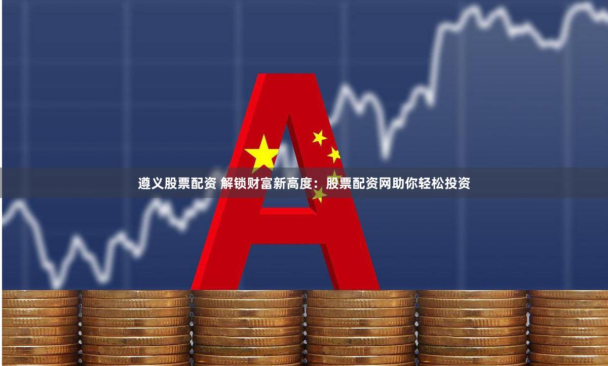 遵义股票配资 解锁财富新高度：股票配资网助你轻松投资