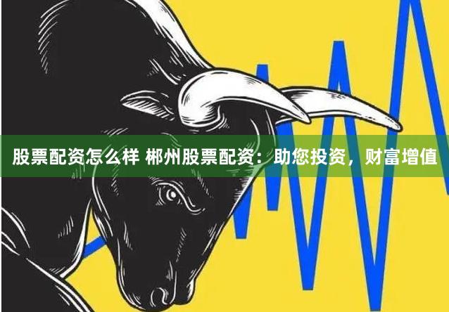 股票配资怎么样 郴州股票配资：助您投资，财富增值